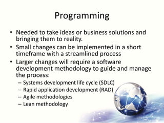 Programming
• Needed to take ideas or business solutions and
bringing them to reality.
• Small changes can be implemented in a short
timeframe with a streamlined process
• Larger changes will require a software
development methodology to guide and manage
the process:
– Systems development life cycle (SDLC)
– Rapid application development (RAD)
– Agile methodologies
– Lean methodology
 