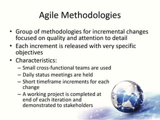 Agile Methodologies
• Group of methodologies for incremental changes
focused on quality and attention to detail
• Each increment is released with very specific
objectives
• Characteristics:
– Small cross-functional teams are used
– Daily status meetings are held
– Short timeframe increments for each
change
– A working project is completed at
end of each iteration and
demonstrated to stakeholders
 
