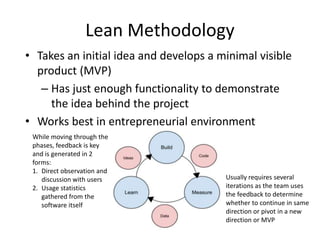 Lean Methodology
• Takes an initial idea and develops a minimal visible
product (MVP)
– Has just enough functionality to demonstrate
the idea behind the project
• Works best in entrepreneurial environment
While moving through the
phases, feedback is key
and is generated in 2
forms:
1. Direct observation and
discussion with users
2. Usage statistics
gathered from the
software itself
Usually requires several
iterations as the team uses
the feedback to determine
whether to continue in same
direction or pivot in a new
direction or MVP
 