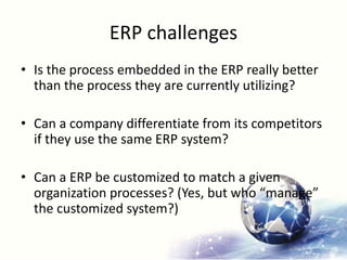 ERP challenges
• Is the process embedded in the ERP really better
than the process they are currently utilizing?
• Can a company differentiate from its competitors
if they use the same ERP system?
• Can a ERP be customized to match a given
organization processes? (Yes, but who “manage”
the customized system?)
 