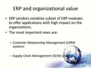 ERP and organizational value
• ERP vendors combine subset of ERP modules
to offer applications with high impact on the
organizations.
• The most important ones are:
– Customer Relationship Management (CRM)
systems
– Supply Chain Management (SCM) systems.
 