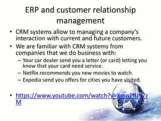 ERP and customer relationship
management
• CRM systems allow to managing a company’s
interaction with current and future customers.
• We are familiar with CRM systems from
companies that we do business with:
– Your car dealer send you a letter (or card) letting you
know that your card need service.
– Netflix recommends you new movies to watch.
– Expedia send you offers for cities you have visited.
• https://www.youtube.com/watch?v=XmnPlfJh7z
M
 