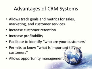 Advantages of CRM Systems
• Allows track goals and metrics for sales,
marketing, and customer services.
• Increase customer retention
• Increase profitability
• Facilitate to identify “who are your customers”
• Permits to know “what is important to your
customers”
• Allows opportunity management
 