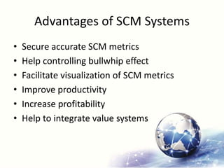 Advantages of SCM Systems
• Secure accurate SCM metrics
• Help controlling bullwhip effect
• Facilitate visualization of SCM metrics
• Improve productivity
• Increase profitability
• Help to integrate value systems
 