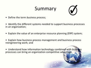 Summary
• Define the term business process;
• Identify the different systems needed to support business processes
in an organization;
• Explain the value of an enterprise resource planning (ERP) system;
• Explain how business process management and business process
reengineering work; and
• Understand how information technology combined with business
processes can bring an organization competitive advantage.
 