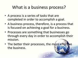 What is a business process?
• A process is a series of tasks that are
completed in order to accomplish a goal.
• A business process, therefore, is a process that
is focused on achieving a goal for a business.
• Processes are something that businesses go
through every day in order to accomplish their
mission.
• The better their processes, the more effective
the business.
 