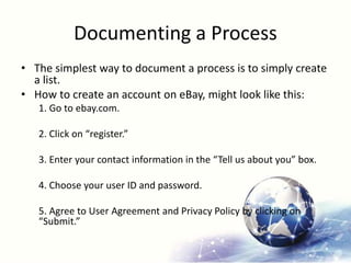 Documenting a Process
• The simplest way to document a process is to simply create
a list.
• How to create an account on eBay, might look like this:
1. Go to ebay.com.
2. Click on “register.”
3. Enter your contact information in the “Tell us about you” box.
4. Choose your user ID and password.
5. Agree to User Agreement and Privacy Policy by clicking on
“Submit.”
 