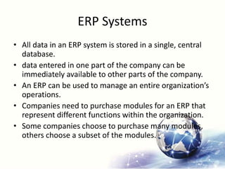 ERP Systems
• All data in an ERP system is stored in a single, central
database.
• data entered in one part of the company can be
immediately available to other parts of the company.
• An ERP can be used to manage an entire organization’s
operations.
• Companies need to purchase modules for an ERP that
represent different functions within the organization.
• Some companies choose to purchase many modules,
others choose a subset of the modules.
 