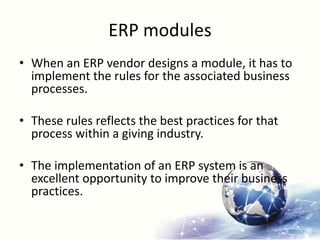 ERP modules
• When an ERP vendor designs a module, it has to
implement the rules for the associated business
processes.
• These rules reflects the best practices for that
process within a giving industry.
• The implementation of an ERP system is an
excellent opportunity to improve their business
practices.
 