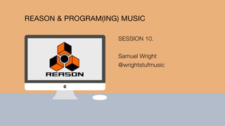 REASON & PROGRAM(ING) MUSIC
SESSION 10.
Samuel Wright
@wrightstufmusic
 