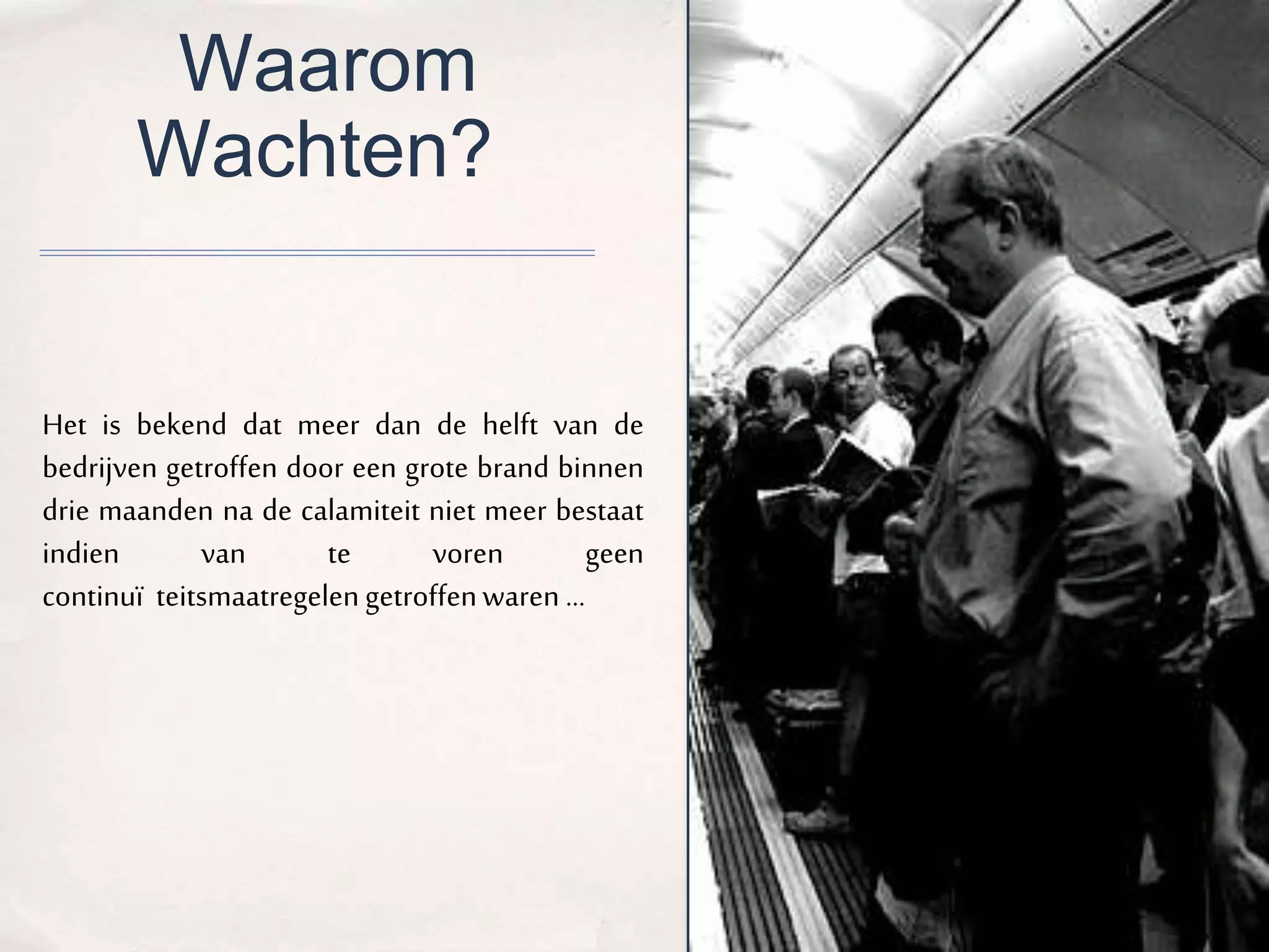 Waarom 
Wachten? 
Het is bekend dat meer dan de helft van de 
bedrijven getroffen door een grote brand binnen 
drie maanden na de calamiteit niet meer bestaat 
indien van te voren geen 
continuï teitsmaatregelen getroffen waren ... 
 