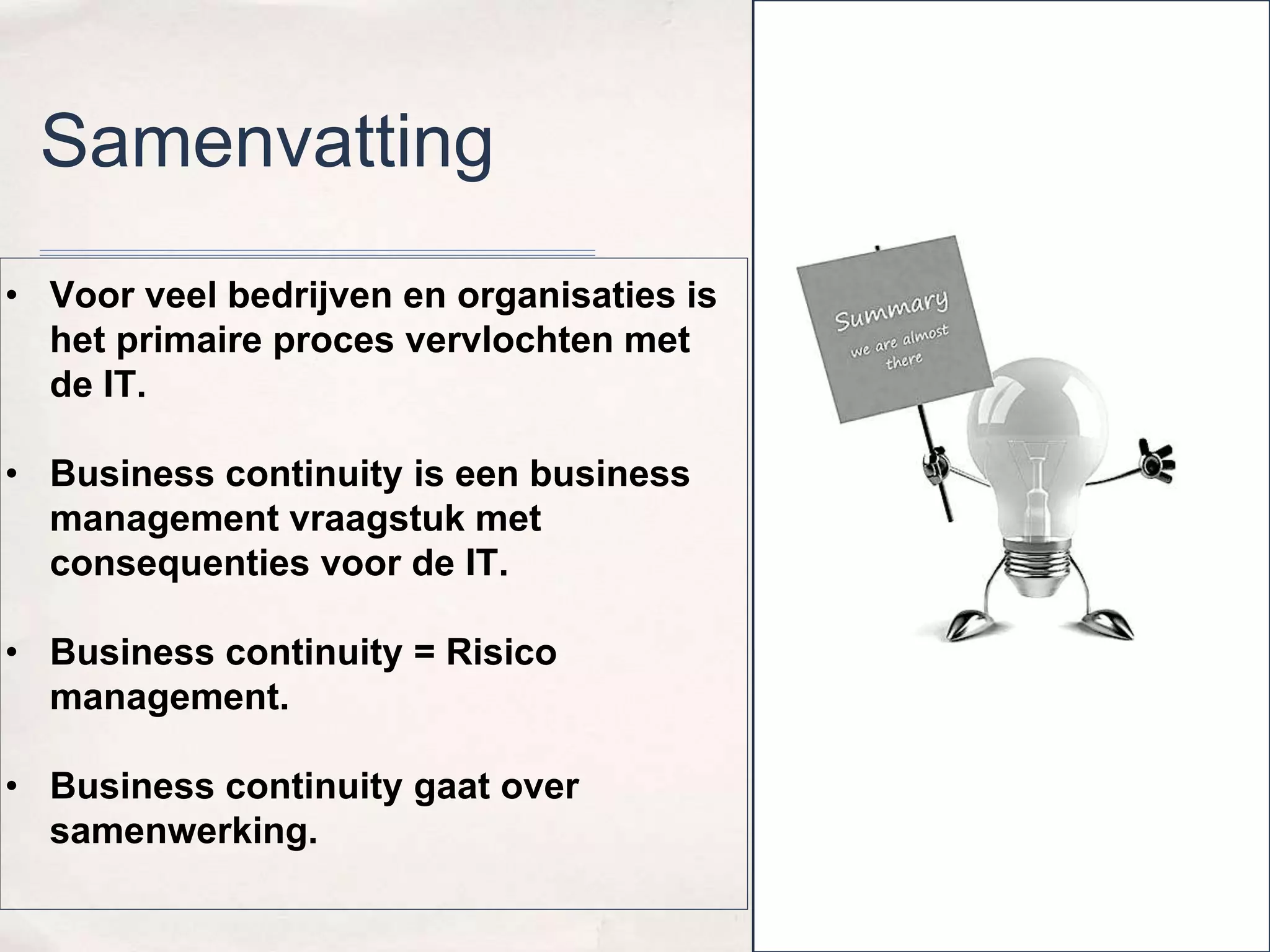 Samenvatting 
• Voor veel bedrijven en organisaties is 
het primaire proces vervlochten met 
de IT. 
• Business continuity is een business 
management vraagstuk met 
consequenties voor de IT. 
• Business continuity = Risico 
management. 
• Business continuity gaat over 
samenwerking. 
 