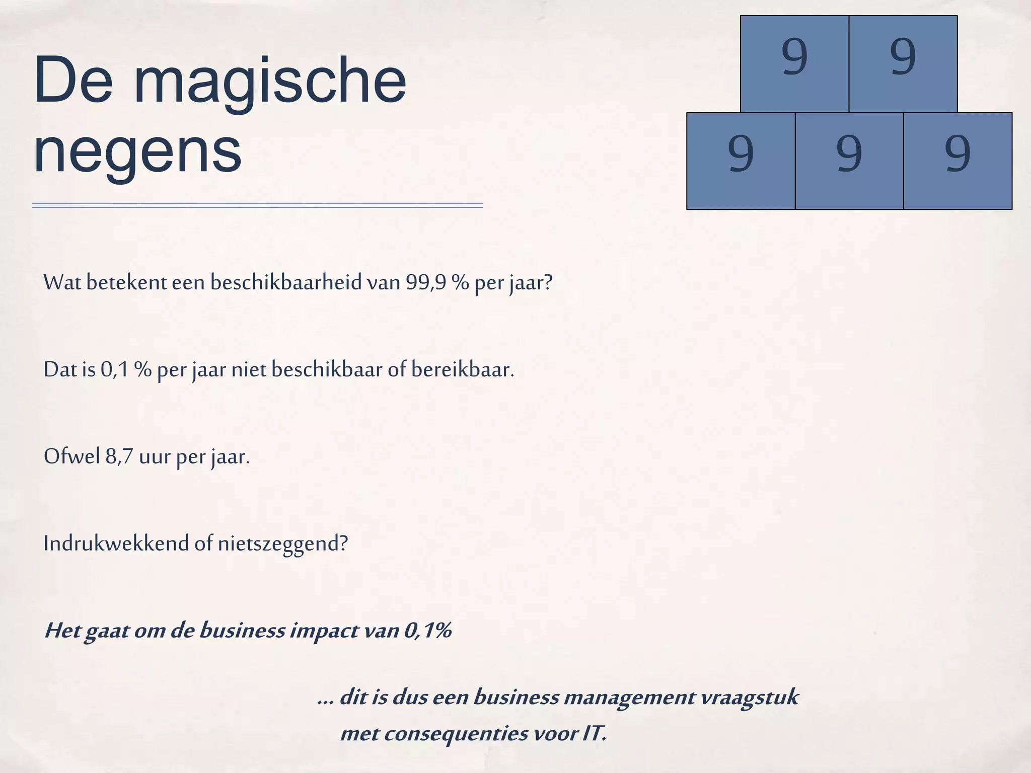 De magische 
negens 
Wat betekent een beschikbaarheid van 99,9 % per jaar? 
Dat is 0,1 % per jaar niet beschikbaar of bereikbaar. 
Ofwel 8,7 uur per jaar. 
Indrukwekkend of nietszeggend? 
Het gaat om de business impact van 0,1% 
9 
9 9 9 
… dit is dus een business management vraagstuk 
met consequenties voor IT. 
9 
 