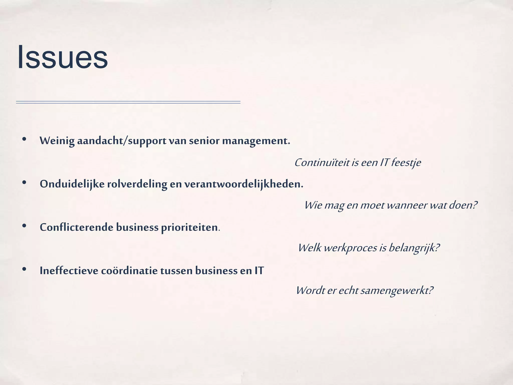 Issues 
• Weinig aandacht/support van senior management. 
Continuïteit is een IT feestje 
• Onduidelijke rolverdeling en verantwoordelijkheden. 
• Conflicterende business prioriteiten. 
• Ineffectieve coördinatie tussen business en IT 
Wie mag en moet wanneer wat doen? 
Welk werkproces is belangrijk? 
Wordt er echt samengewerkt? 
 