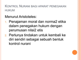 KONTROL NURANI BAGI APARAT PENEGAKAN
HUKUM
Menurut Aristoteles:
1. Penajaman moral dan norma2 etika
dalam penegakan hukum dengan
perumusan nilai2 etis
2. Perlunya tindakan untuk kembali ke
diri sendiri sebagai sebuah bentuk
kontrol nurani
 