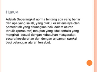 HUKUM
Adalah Seperangkat norma tentang apa yang benar
dan apa yang salah, yang diakui eksistensinya oleh
pemerintah yang dituangkan baik dalam aturan
tertulis (peraturan) maupun yang tidak tertulis yang
mengikat sesuai dengan kebutuhan masyarakat
secara keseluruhan dan dengan ancaman sanksi
bagi pelanggar aturan tersebut.
 