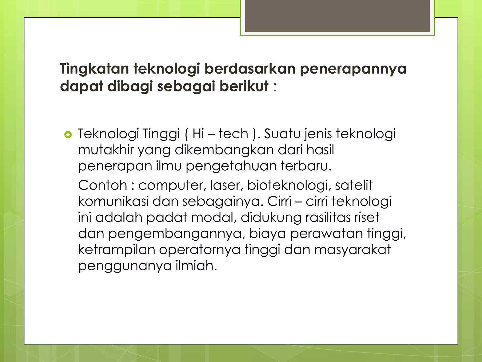 Tingkatan teknologi berdasarkan penerapannya
dapat dibagi sebagai berikut :
 Teknologi Tinggi ( Hi – tech ). Suatu jenis teknologi
mutakhir yang dikembangkan dari hasil
penerapan ilmu pengetahuan terbaru.
Contoh : computer, laser, bioteknologi, satelit
komunikasi dan sebagainya. Cirri – cirri teknologi
ini adalah padat modal, didukung rasilitas riset
dan pengembangannya, biaya perawatan tinggi,
ketrampilan operatornya tinggi dan masyarakat
penggunanya ilmiah.
 