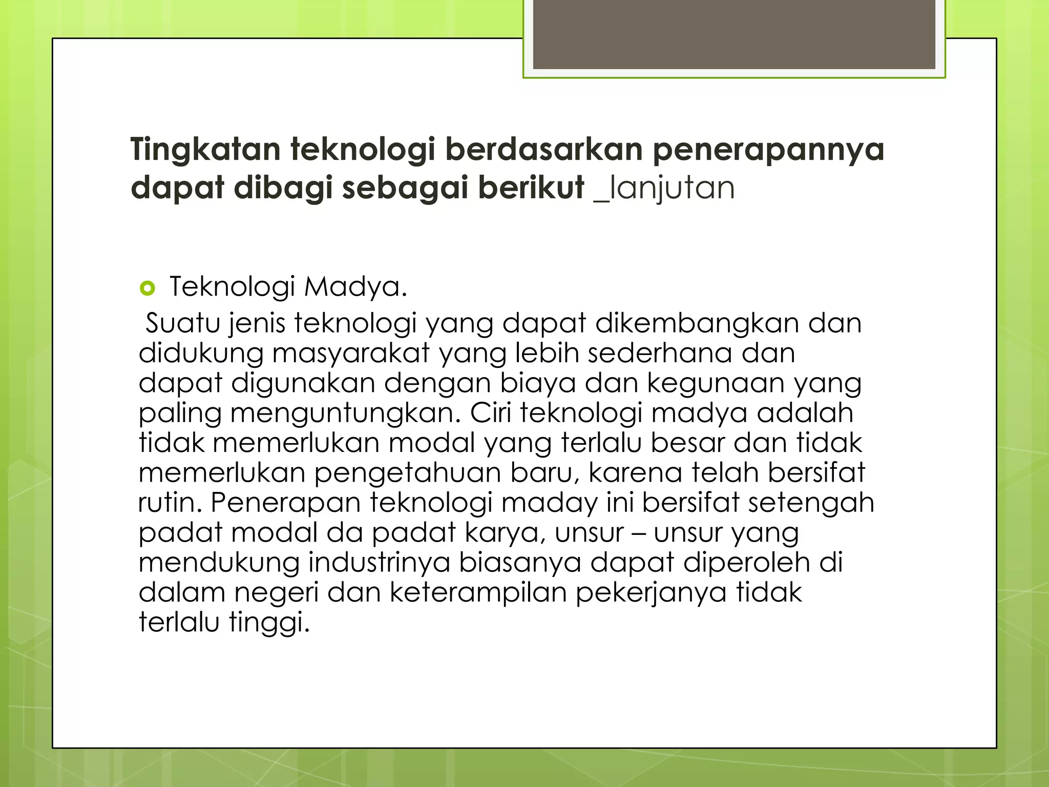 Tingkatan teknologi berdasarkan penerapannya
dapat dibagi sebagai berikut _lanjutan
 Teknologi Madya.
Suatu jenis teknologi yang dapat dikembangkan dan
didukung masyarakat yang lebih sederhana dan
dapat digunakan dengan biaya dan kegunaan yang
paling menguntungkan. Ciri teknologi madya adalah
tidak memerlukan modal yang terlalu besar dan tidak
memerlukan pengetahuan baru, karena telah bersifat
rutin. Penerapan teknologi maday ini bersifat setengah
padat modal da padat karya, unsur – unsur yang
mendukung industrinya biasanya dapat diperoleh di
dalam negeri dan keterampilan pekerjanya tidak
terlalu tinggi.
 