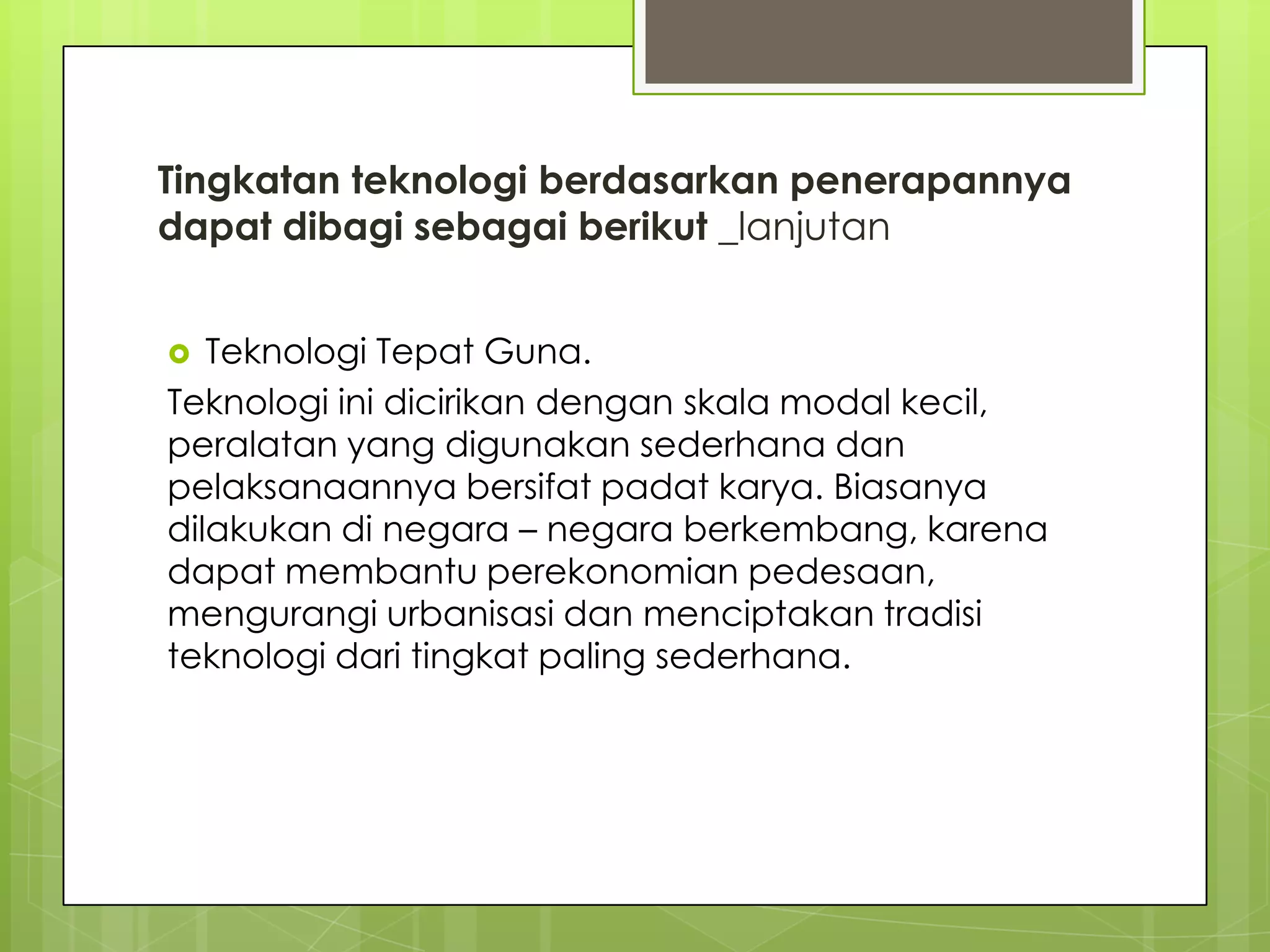 Tingkatan teknologi berdasarkan penerapannya
dapat dibagi sebagai berikut _lanjutan
 Teknologi Tepat Guna.
Teknologi ini dicirikan dengan skala modal kecil,
peralatan yang digunakan sederhana dan
pelaksanaannya bersifat padat karya. Biasanya
dilakukan di negara – negara berkembang, karena
dapat membantu perekonomian pedesaan,
mengurangi urbanisasi dan menciptakan tradisi
teknologi dari tingkat paling sederhana.
 