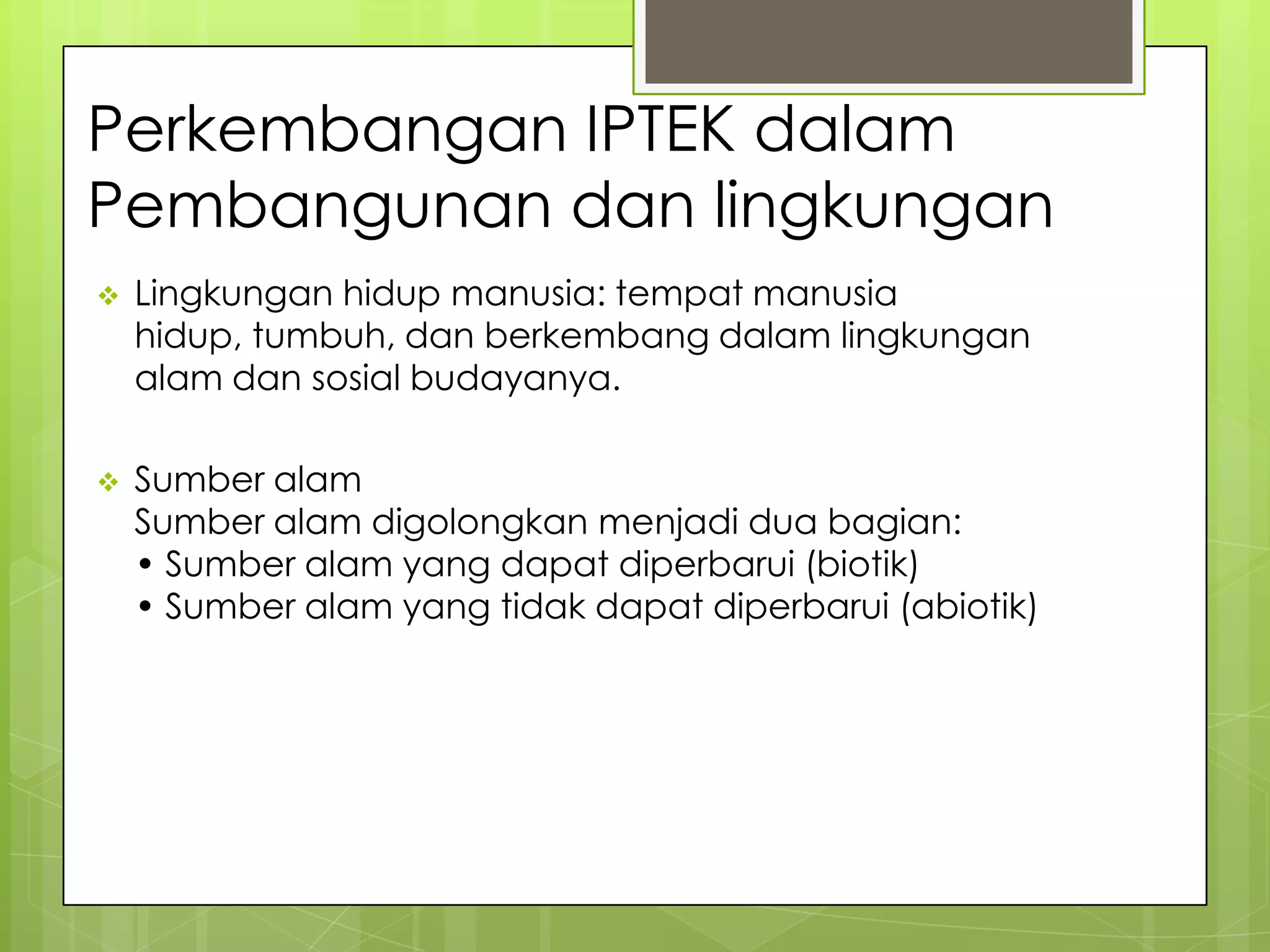 Perkembangan IPTEK dalam
Pembangunan dan lingkungan
 Lingkungan hidup manusia: tempat manusia
hidup, tumbuh, dan berkembang dalam lingkungan
alam dan sosial budayanya.
 Sumber alam
Sumber alam digolongkan menjadi dua bagian:
• Sumber alam yang dapat diperbarui (biotik)
• Sumber alam yang tidak dapat diperbarui (abiotik)
 