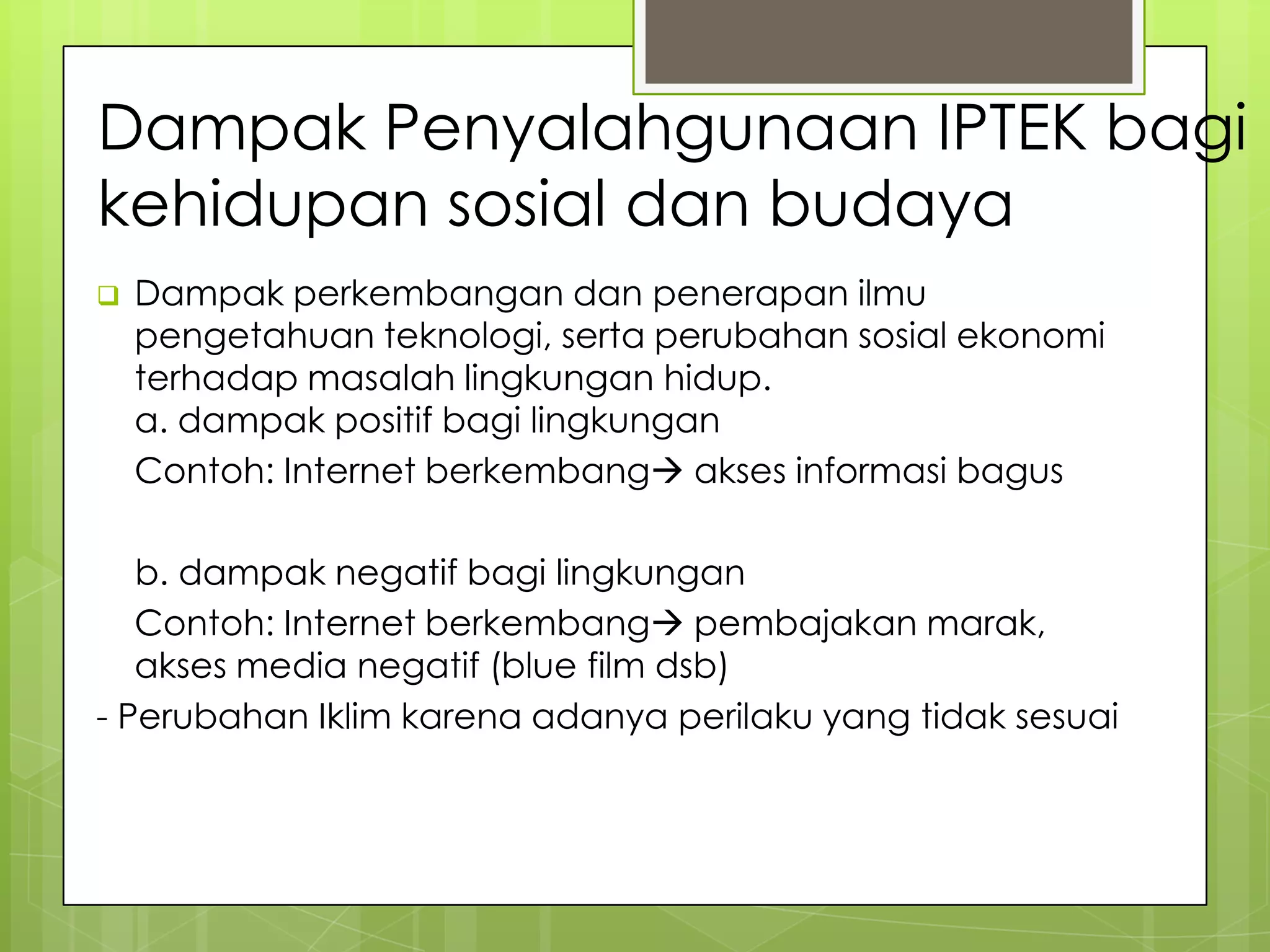 Dampak Penyalahgunaan IPTEK bagi
kehidupan sosial dan budaya
 Dampak perkembangan dan penerapan ilmu
pengetahuan teknologi, serta perubahan sosial ekonomi
terhadap masalah lingkungan hidup.
a. dampak positif bagi lingkungan
Contoh: Internet berkembang akses informasi bagus
b. dampak negatif bagi lingkungan
Contoh: Internet berkembang pembajakan marak,
akses media negatif (blue film dsb)
- Perubahan Iklim karena adanya perilaku yang tidak sesuai
 
