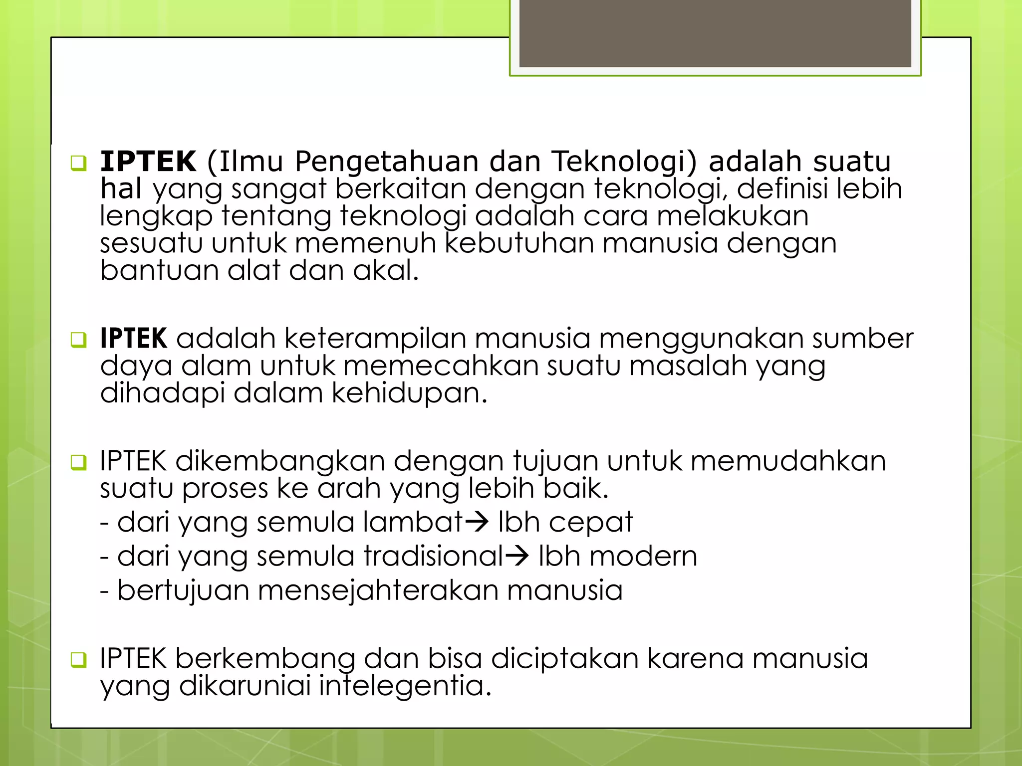 DEFINISI_lanjutan
 IPTEK (Ilmu Pengetahuan dan Teknologi) adalah suatu
hal yang sangat berkaitan dengan teknologi, definisi lebih
lengkap tentang teknologi adalah cara melakukan
sesuatu untuk memenuh kebutuhan manusia dengan
bantuan alat dan akal.
 IPTEK adalah keterampilan manusia menggunakan sumber
daya alam untuk memecahkan suatu masalah yang
dihadapi dalam kehidupan.
 IPTEK dikembangkan dengan tujuan untuk memudahkan
suatu proses ke arah yang lebih baik.
- dari yang semula lambat lbh cepat
- dari yang semula tradisional lbh modern
- bertujuan mensejahterakan manusia
 IPTEK berkembang dan bisa diciptakan karena manusia
yang dikaruniai intelegentia.
 