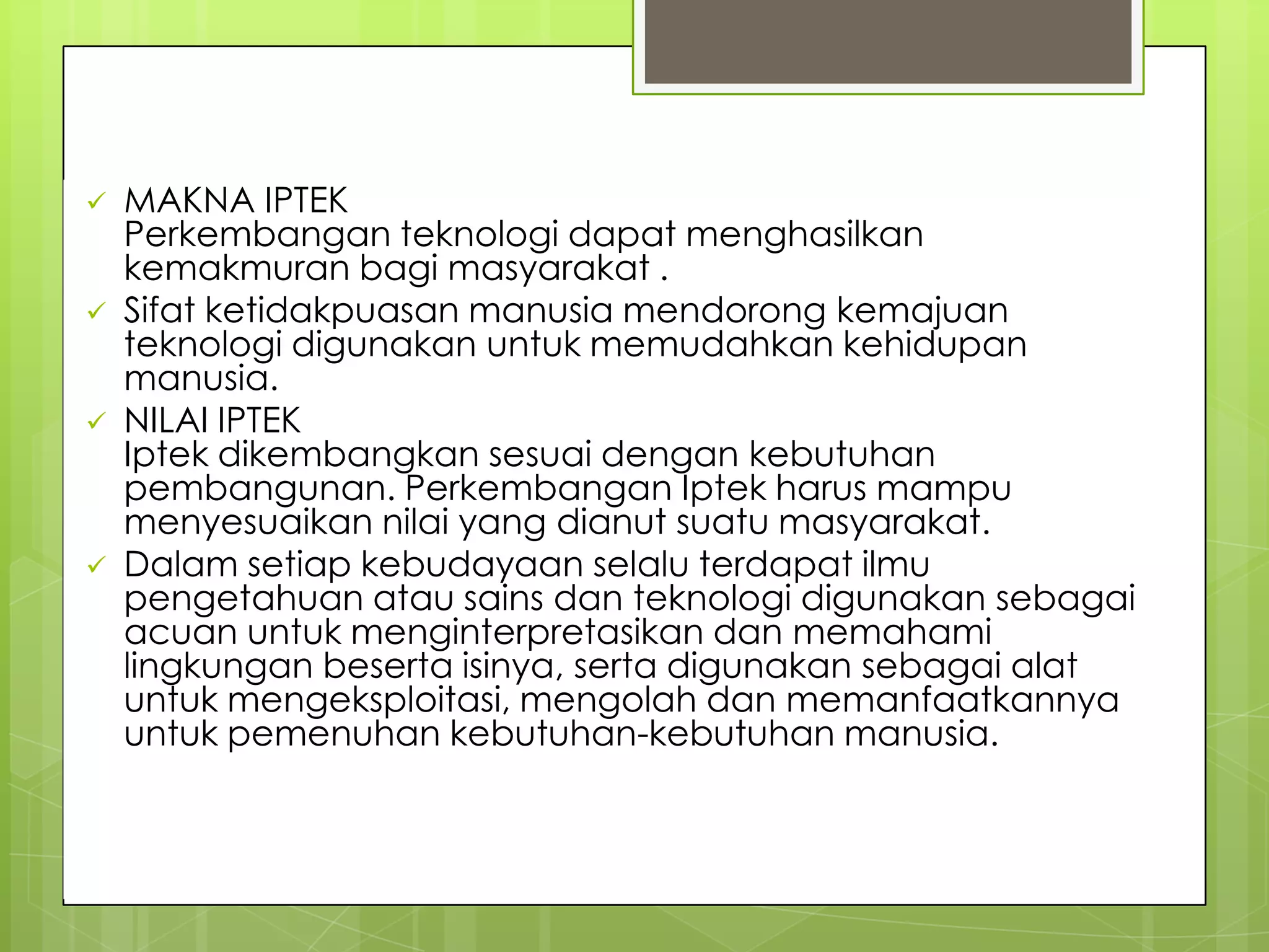 DEFINISI_lanjutan
 MAKNA IPTEK
Perkembangan teknologi dapat menghasilkan
kemakmuran bagi masyarakat .
 Sifat ketidakpuasan manusia mendorong kemajuan
teknologi digunakan untuk memudahkan kehidupan
manusia.
 NILAI IPTEK
Iptek dikembangkan sesuai dengan kebutuhan
pembangunan. Perkembangan Iptek harus mampu
menyesuaikan nilai yang dianut suatu masyarakat.
 Dalam setiap kebudayaan selalu terdapat ilmu
pengetahuan atau sains dan teknologi digunakan sebagai
acuan untuk menginterpretasikan dan memahami
lingkungan beserta isinya, serta digunakan sebagai alat
untuk mengeksploitasi, mengolah dan memanfaatkannya
untuk pemenuhan kebutuhan-kebutuhan manusia.
 