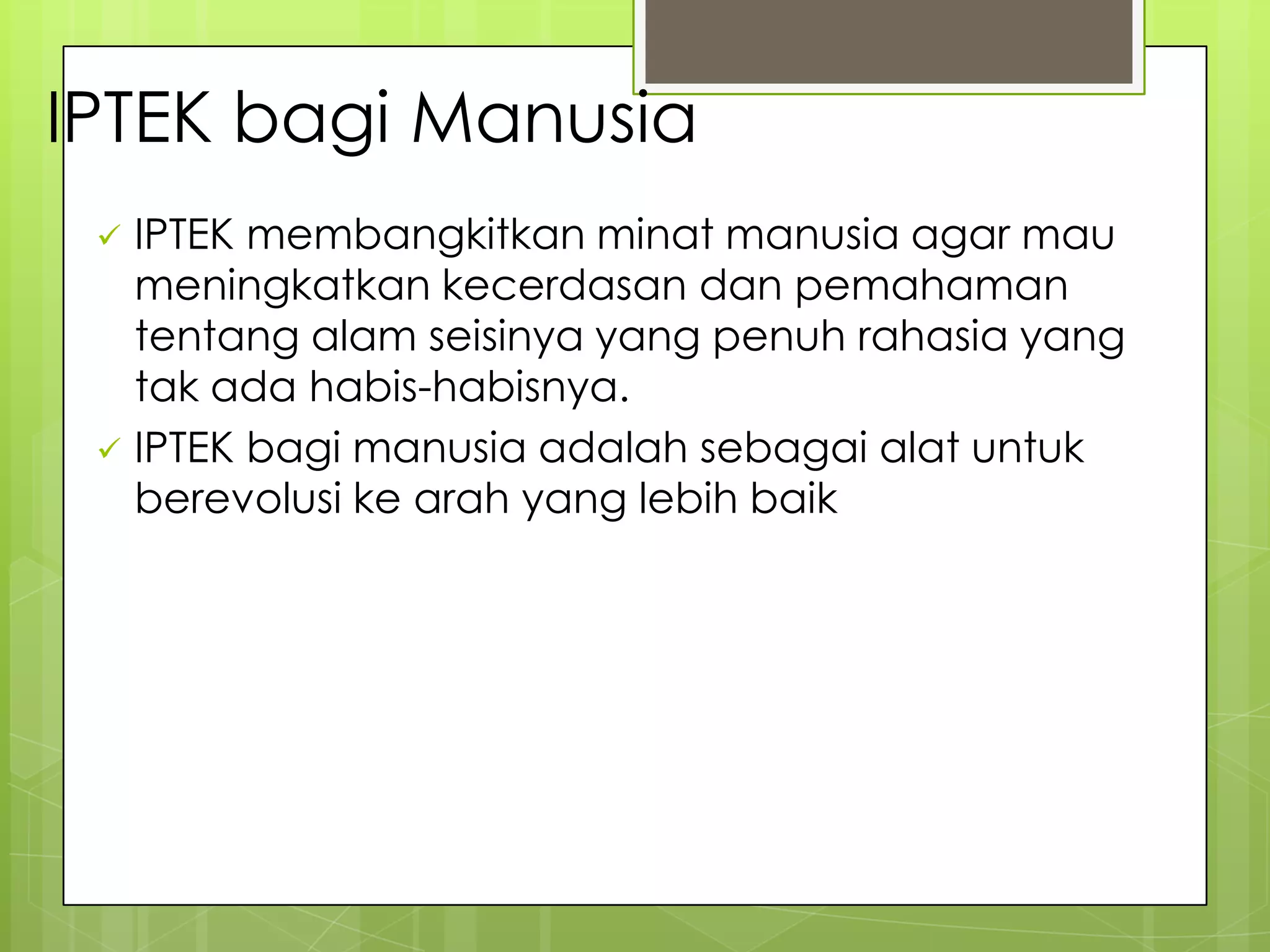 IPTEK bagi Manusia
 IPTEK membangkitkan minat manusia agar mau
meningkatkan kecerdasan dan pemahaman
tentang alam seisinya yang penuh rahasia yang
tak ada habis-habisnya.
 IPTEK bagi manusia adalah sebagai alat untuk
berevolusi ke arah yang lebih baik
 