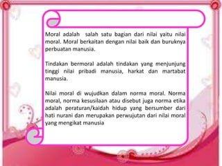 Moral adalah salah satu bagian dari nilai yaitu nilai
moral. Moral berkaitan dengan nilai baik dan buruknya
perbuatan manusia.
Tindakan bermoral adalah tindakan yang menjunjung
tinggi nilai pribadi manusia, harkat dan martabat
manusia.
Nilai moral di wujudkan dalam norma moral. Norma
moral, norma kesusilaan atau disebut juga norma etika
adalah peraturan/kaidah hidup yang bersumber dari
hati nurani dan merupakan perwujutan dari nilai moral
yang mengikat manusia
 