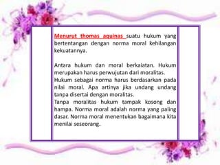 Menurut thomas aquinas suatu hukum yang
bertentangan dengan norma moral kehilangan
kekuatannya.
Antara hukum dan moral berkaiatan. Hukum
merupakan harus perwujutan dari moralitas.
Hukum sebagai norma harus berdasarkan pada
nilai moral. Apa artinya jika undang undang
tanpa disertai dengan moralitas.
Tanpa moralitas hukum tampak kosong dan
hampa. Norma moral adalah norma yang paling
dasar. Norma moral menentukan bagaimana kita
menilai seseorang.
 
