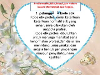 1. pelanggaran kode etik
Kode etik profesi berisi ketentuan
ketentuan normatif etik yang
seharusnya dilakukan oleh
anggota profesi.
.Kode etik profesi dibutuhkan
untuk menjaga martabat serta
kehormatan profesi,dan disisi lain
melindungi ,masyarakat dari
segala bentuk penyimpangan
maupun penyalahgunaan
keahlian
Problematika,Nilai,Moral,dan Hukum
Dalam Masyarakat dan Negara.
 