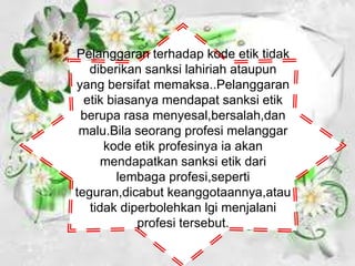 Pelanggaran terhadap kode etik tidak
diberikan sanksi lahiriah ataupun
yang bersifat memaksa..Pelanggaran
etik biasanya mendapat sanksi etik
berupa rasa menyesal,bersalah,dan
malu.Bila seorang profesi melanggar
kode etik profesinya ia akan
mendapatkan sanksi etik dari
lembaga profesi,seperti
teguran,dicabut keanggotaannya,atau
tidak diperbolehkan lgi menjalani
profesi tersebut.
 