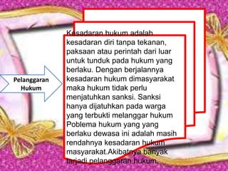 Kesadaran hukum adalah
kesadaran diri tanpa tekanan,
paksaan atau perintah dari luar
untuk tunduk pada hukum yang
berlaku. Dengan berjalannya
kesadaran hukum dimasyarakat
maka hukum tidak perlu
menjatuhkan sanksi. Sanksi
hanya dijatuhkan pada warga
yang terbukti melanggar hukum
Poblema hukum yang yang
berlaku dewasa ini adalah masih
rendahnya kesadaran hukum
masyarakat.Akibatnya banyak
tarjadi pelanggaran hukum.
Pelanggaran
Hukum
 