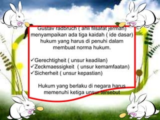 Gustav radbruch ( ahli filsafat jerman)
menyampaikan ada tiga kaidah ( ide dasar)
hukum yang harus di penuhi dalam
membuat norma hukum.
Gerechtigheit ( unsur keadilan)
Zeckmaessigkeit ( unsur kemamfaatan)
Sicherheit ( unsur kepastian)
Hukum yang berlaku di negara harus
memenuhi ketiga unsur tersebut
 