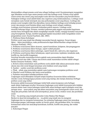 diterjemahkan sebagai pranata sosial atau sebagai lembaga sosial. Koentjaraningrat mengajukan
agar dibedakan secara tegas antara pranata sosial dan lembaga sosial. Pranata sosial adalah
sistem norma atau aturan yang menyangkut suatu aktivitas masyarakat yang bersifat khusus.
Sedangkan lembaga sosial adalah badan atau organisasi yang melaksanakannya. Lembaga sosial
merupakan suatu bentuk kelompok atau atau perkumpulan sosial yang khusus. Lembaga dan
pranata sosial mungkin tidak bisa dipisahkan, karena didalam lembaga sosial terhadap pranata
sosial, dan pranata sosial berjalan dalam suatu lembaga sosial sebagai wadahnya.
Lembaga sosial bertujuan memenuhi kebutuhan pokok manusia. Lembaga sosial
memiliki beberapa fungsi. Pertama, memberi pedoman pada anggota masyarakat bagaimana
mereka harus bertingkah laku dalam menghadapi masalah. Kedua, menjaga keutuhan masyarakat
yang bersangkutan. Ketiga, memberi pegangan kepada masyarakat untuk mengadakan sistem
pengendalian sosial. (Syarial Syarbaini, dkk. 2002).
3. Problema Dalam Kehidupan
Problem sosial yang terjadi dan dihadapi masyarakat banyak ragamnya. Sesuai dengan
faktor – faktor penyebabnya, maka problemasosila dapat diklasifikasikan sebagai berikut
(Soerjono Soekanto, 1982).
a. Problema sosial karena faktor ekonomi, seperti kemiskinan, kelaparan, dan pengangguran
b. Problema sosial karena faktor biologis, seperti wabah penyakit.
c. Problema sosial karena faktor psikologis, seperti bunuh diri, sakit jiwa, dan sirganisasi.
d. Problema sosial karena faktor kebudayaan, seperti perceraian, kejahatan, kenakalan anak,
konflik ras, dan konflik keagamaan.
Sosiologi berusaha menentukan kriteria apakah suatu permasalahan dapat dikatakan
problema sosial atau tidak. Ukuran atau kriteria untuk menentukan tersebut adalah sebagai
berikut (Soerjono Soekanto, 1982).
a. Kriteria utama menentukan suatu problema sosila adalah tidak adanya persesuaian antara
ukuran atau nilai sosial dengan kenyataan serta tindakan sosial yang terjadi.
b. Sumber – sumber sosial dari problema sosial.
c. Pihak – pihak yang menentukan apakah suatu kepincangan merupakan problema sosial.
d. Manifest sosial Problems dari latent sosial problem.
e. Perhatian masyarakat terhadap problema sosial.
Lingkungan sosial diharapkan menjadi tempat terjadinya keserasian dalam melakukan
interaksi sosial, berlangsungnya pranata sosial yang mantap, dan mampu diatasinya berbagai
problem sosial yang timbul.
Keserasian adalah kesesuaian hubungan timbal balik antara komponen serta berbagai
aspek dalam lingkungan tersebut. Keserasian lingkungan sosial adalah kesesuaian pola tindakan
manusia dalam suatu sistem hubungan timbal balik antara berbagai aspek kehidupan sosial dan
jaringan unsur – unsur pokok yang ada dalam masyarakat yang memengaruhi sistem sosial, nilai
sikap dan pola prilaku individu serta kelompoknya, proses sosial, struktur sosial, dan perubahan
sosial.
D.Isu – Isu penting yang menjadi persoalan Lintas Budaya Dan Bangsa
Berikut ini akan kita ketengahkan isu – isu global yang terjadi atas isu mengenai
lingkungan dan isu mengenai kemanusiaan. Isu tentanmg lingkungan antara lain mencakup
kekurangan pangan, kekurangan sumber air bersih, polusi, dan perubahan iklim. Isu tentang
kemanusiaan antara lain mencakup kemiskinan, konflisk, konflik atau perang, dan wabah
penyakit.
a. Kekurangan Pangan

 