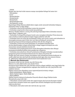 - Akhlak
Dengan akal dan budi inilah manusia mampu menciptakan bebagai hal antara lain :
- Menciptakan
- kreasi
- Memperlakukan
- Memperbaruhi
- Memperbaiki
- Mengembangkan dan
- Meningkatkan sesuatu
Kepentingan Hidup Manusia adalah dalam rangka untuk memenuhi kebutuhan hidupnya.
Kebutuhan hidup ini dapat dibagi :
1. Kebutuhan yang bersifat kebendaan (sarana dan prasarana)
2. Kebutuhan yang bersifat rohani,mental atau psikologis
Menurut Abraham Maslow seorang ahli psikologi,berpendapat bahwa kebutuhan manusia
dapat dibagi 5 tingkatan yaitu :
1. Kebutuhan Fisiologis(Physiological needs) yaitu merupakan kebutuhan Primer,dasar,dan
vital.contohnya (makanan,pakaian,tempat tinggal,sembuh dr sakit dll)
2. Kebutuhan akan rasa aman dan perlindungan (Safety and security needs) yaitu kebutuhan ini
menyangkut perasaan,seperti bebas dari rasa takut,terlindung dr ancaman dan
penyakit,perang,kemiskinan,kelaparan,perlakuan tdk adil dan sebagainya.
3. Kebutuhan sosial(sosial needs).Kebutuhan ini merupakan kebutuhan akan
dicintai,diperhitungkan sebagai pribadi,diakui sebagai anggota kelompok,rasa setia
kawan,kerja sama,persahabatan,interaksi dll.
4. Kebutuhan akan penghargaan(esteem needs).Merupakan kebutuhan akan dihargai
kemampuan,kedudukan,jabatan,status,pangkat,dan sebagainya.
5. Kebutuhan akan aktualisasi diri(self actualization).Merupaka kebutuhan memaksimalkan
penggunaan potensi,kemampuan,bakat,kreativitas,ekpresi diri,pretasi dll.
Dengan akal budi manusia mampu menciptakan suatu kebudayaan.dimana keudayaan itu
sendiri adlah hasil dari akal budi dlm interaksinya,baik dgan alam atau manusia lainnya.
B. APRESIASI TERHADAP KAMANUSIAN DAN KEBUDAYAAN
1. Manusia dan Kemanusian
Kemanusia istilah lain dari abstrak atau dsbt Human dan
Manusia itu sndri adlah konkret atau disebut Homo
Kemanusia bearti hakikat dan sifat-sifat khas manusia sebagai makhluk yang tinggi harkat dan
martabatnya.Dengan menggambarkan ungkapan akan hakikat dan sifat yang dimiliki oleh
makhluk manusia.
Hakikat manusia bisa dipandang secara segmental/parsial,misalnya sebagai :
- Homo economicus -Homo socius
- Homo homoni lupus -Homo faber dan
- Zoon politicon
Hakikat manusia Indonesia berdasarkan Pancasila dikenal sebagai Hakikat kodrat
Monopluralis,yang terdiri dari :
1. Monodualis susunan kodrat terdiri dari aspek keragaan dan kejiwaan.Keragaan meliputi
(wujud materi anorganis benda mati,vegetatif dan animalis.Sedangkan kejiwaan meliputi
cipta,rasa,dan karsa.
2. Monodualis sifat kodrat terdiri dari individu dan segi sosial.

 