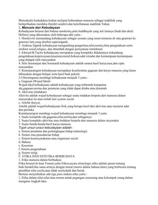 Monodualis kedudukan kodrat meliputi keberadaan manusia sebagai makhluk yang
berkpribadian merdeka (berdiri sendiri) dan keterbatasan makhluk Tuhan.
2. Manusia dan Kebudayaan
Kebudayaan berasal dari bahasa sanskerta,yaitu buddhayah yang arti lainnya (budi dan akal)
Definisi yang dikemukan oleh beberapa ahli yaitu :
1. Herskovits memandang kebudayaan sebagai sesuatu yang turun temurun dr satu generasi ke
generasi lain,yang disebut superorganik.
2. Andreas Eppink kebudayaan mengandung pengertian,nilai,norma,ilmu pengetahuan serta
struktur sosial,religius, dan ditambah dengan pernyataan intelektual.
3. Edward B.Taylor kebudayaan merupakan yang kompleks didalamnya terkandung
pengetahuan,kepercayaan,kesenian,moral,hokum,adat istiadat dan kemampuan-kemampuan
yang didapat oleh masyarakat.
4. Selo Soemarjan dan Soemardi kebudayaan adalah sarana hasil karya,rasa,dan cipta
masyarakat.
5. Koentjaranigrat kebudayaan merupakan keseluruhan gagasan dan karya manusia yang harus
dibiasakan dengan belajar serta hasil budi pekerti.
J.J Hoeningman membagi kebudayaan menjadi 3 yaitu :
a. Gagasan (Wujud Ideal)
Wujud ideal kebudayaan adalah kebudayaan yang terbentuk kumpulan
ide,gagasan,norma dan peraturan yang tidak dapat diraba atau disentuh.
b. Aktivitas (tindakan)
Aktivita adalah wujud kebudayaan sebagai suatu tindakan berpola dari manusia dalam
masyarakat itu atau istilah lain system social.
c. Artefat (karya)
Artefat adalah wujud kebudayaan fisik yang berupa hasil dari aktivitas atau menurut adat
dan perilaku.
Koentjaranigrat membagi wujud kebudayaan membagi menjadi 3 yaitu
1. Suatu kompleks ide,gagasan,nilai,norma,dan sebagainya
2. Suatu kompleks aktivitas atau tindakan berpola dari manusia dalam msyarakat
3. Suatu benda-benda hasil karya manusia
Tujuh unsur-unsur kebudayaan adalah :
a. Sistem peralatan dan perlengkapan hidup (teknologi)
b. Sistem mta pencaharian hidup
c. Sistem kemasyarakatan atau organisasi social
d. Bahasa
e. Kesenian
f. Sistem pengetahuan
g. Sistem religi
C. ETIKA DAN ESTETIKA BERBUDAYA
1. Etika manusia dalam berbudaya
Etika berasal dr kata Yunani,yaitu Ethos,secara etimologis etika adalah ajaran tentang
baik burukEtika sama artinya dengan moral (mores dalam bahasa latin) yang berbicara tentang
peredikat nilai susila,atau tidak susila,baik dan buruk.
Bertens menyebutkan ada tiga jenis makna etika yaitu :
1. Etika dalam nilai-nilai atau norma untuk pegangan seseorang atau kelompok orang dalam
mengatur tingkah laku.

 
