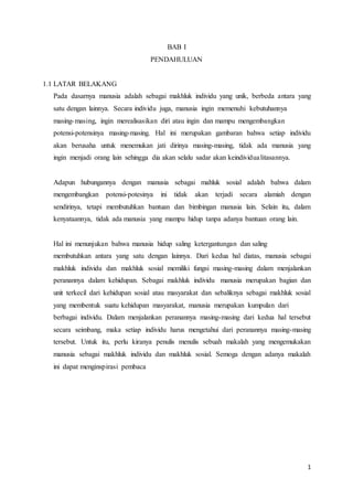 1
BAB I
PENDAHULUAN
1.1 LATAR BELAKANG
Pada dasarnya manusia adalah sebagai makhluk individu yang unik, berbeda antara yang
satu dengan lainnya. Secara individu juga, manusia ingin memenuhi kebutuhannya
masing-masing, ingin merealisasikan diri atau ingin dan mampu mengembangkan
potensi-potensinya masing-masing. Hal ini merupakan gambaran bahwa setiap individu
akan berusaha untuk menemukan jati dirinya masing-masing, tidak ada manusia yang
ingin menjadi orang lain sehingga dia akan selalu sadar akan keindividualitasannya.
Adapun hubungannya dengan manusia sebagai mahluk sosial adalah bahwa dalam
mengembangkan potensi-potesinya ini tidak akan terjadi secara alamiah dengan
sendirinya, tetapi membutuhkan bantuan dan bimbingan manusia lain. Selain itu, dalam
kenyataannya, tidak ada manusia yang mampu hidup tanpa adanya bantuan orang lain.
Hal ini menunjukan bahwa manusia hidup saling ketergantungan dan saling
membutuhkan antara yang satu dengan lainnya. Dari kedua hal diatas, manusia sebagai
makhluk individu dan makhluk sosial memiliki fungsi masing-masing dalam menjalankan
peranannya dalam kehidupan. Sebagai makhluk individu manusia merupakan bagian dan
unit terkecil dari kehidupan sosial atau masyarakat dan sebaliknya sebagai makhluk sosial
yang membentuk suatu kehidupan masyarakat, manusia merupakan kumpulan dari
berbagai individu. Dalam menjalankan peranannya masing-masing dari kedua hal tersebut
secara seimbang, maka setiap individu harus mengetahui dari peranannya masing-masing
tersebut. Untuk itu, perlu kiranya penulis menulis sebuah makalah yang mengemukakan
manusia sebagai makhluk individu dan makhluk sosial. Semoga dengan adanya makalah
ini dapat menginspirasi pembaca
 