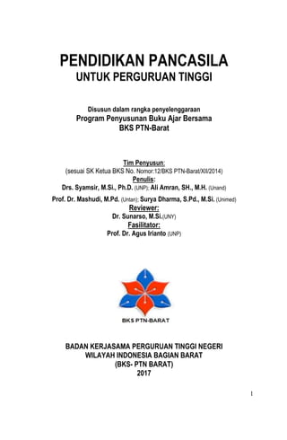 1
PENDIDIKAN PANCASILA
UNTUK PERGURUAN TINGGI
Disusun dalam rangka penyelenggaraan
Program Penyusunan Buku Ajar Bersama
BKS PTN-Barat
Tim Penyusun:
(sesuai SK Ketua BKS No. Nomor:12/BKS PTN-Barat/XII/2014)
Penulis:
Drs. Syamsir, M.Si., Ph.D. (UNP); Ali Amran, SH., M.H. (Unand)
Prof. Dr. Mashudi, M.Pd. (Untan); Surya Dharma, S.Pd., M.Si. (Unimed)
Reviewer:
Dr. Sunarso, M.Si.(UNY)
Fasilitator:
Prof. Dr. Agus Irianto (UNP)
BADAN KERJASAMA PERGURUAN TINGGI NEGERI
WILAYAH INDONESIA BAGIAN BARAT
(BKS- PTN BARAT)
2017
 