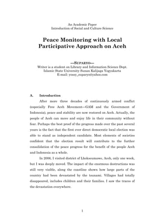 An Academic Paper
               Introduction of Social and Culture Science


      Peace Monitoring with Local
     Participative Approach on Aceh


                            ---SUPARYO---
     Writer is a student on Library and Information Science Dept.
         Islamic State University Sunan Kalijaga Yogyakarta
                   E-mail: yossy_suparyo@yahoo.com




A.    Introduction
      After more three decades of continuously armed conflict
(especially Free Aceh Movement—GAM and the Government of
Indonesia), peace and stability are now restored on Aceh. Actually, the
people of Aceh can move and enjoy life in their community without
fear. Perhaps the best proof of the progress made over the past several
years is the fact that the first ever direct democratic local election was
able to stand as independent candidate. Most elements of societies
confident that the election result will contribute to the further
consolidation of the peace progress for the benefit of the people Aceh
and Indonesia as a whole.
      In 2006, I visited district of Lhokseumawe, Aceh, only one week,
but I was deeply moved. The impact of the enormous destructions was
still very visible, along the coastline shown how large parts of the
country had been devastated by the tsunami. Villages had totally
disappeared, includes children and their families. I saw the traces of
the devastation everywhere.




                                    1
 