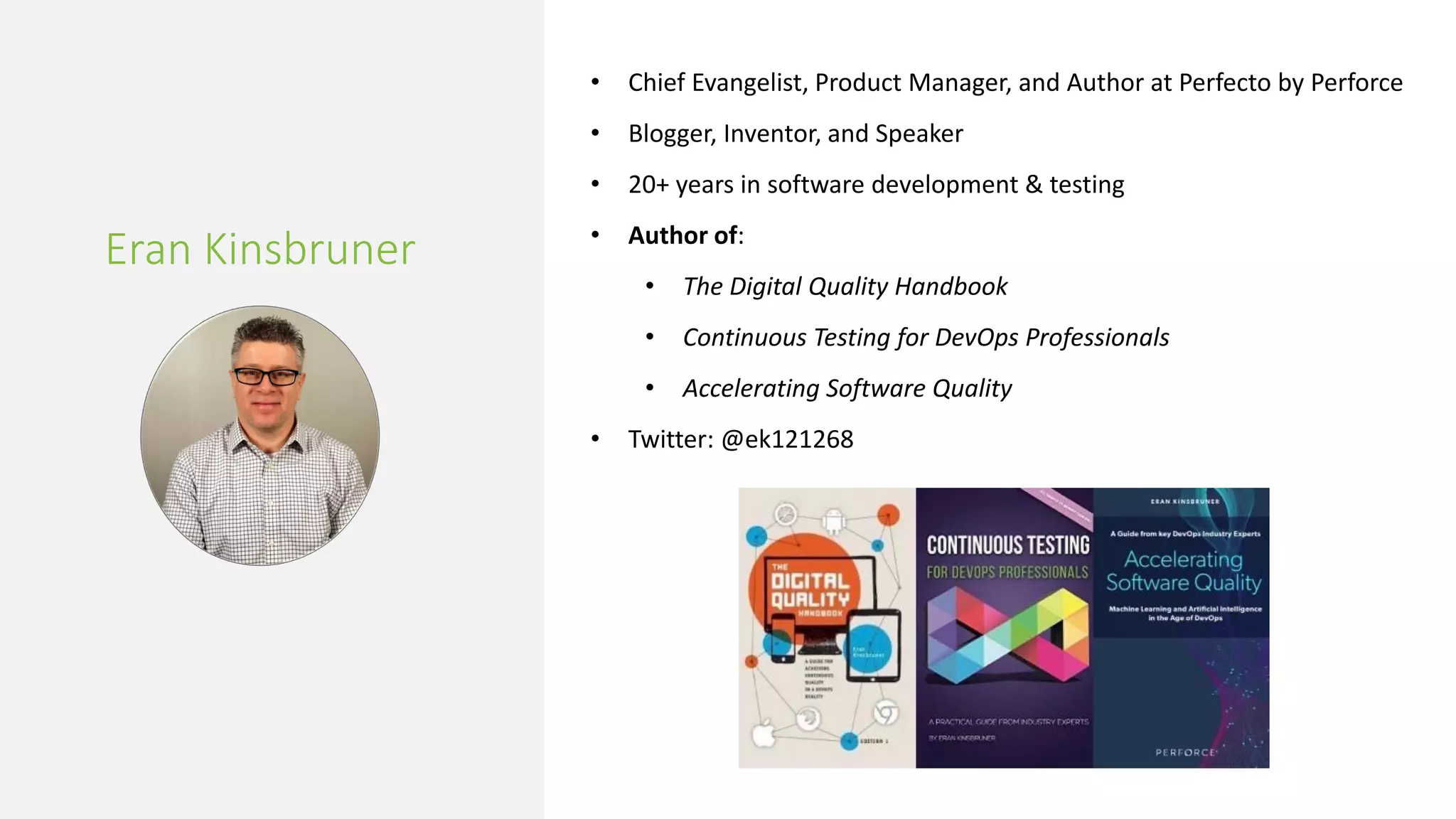 Eran Kinsbruner
• Chief Evangelist, Product Manager, and Author at Perfecto by Perforce
• Blogger, Inventor, and Speaker
• 20+ years in software development & testing
• Author of:
• The Digital Quality Handbook
• Continuous Testing for DevOps Professionals
• Accelerating Software Quality
• Twitter: @ek121268
 
