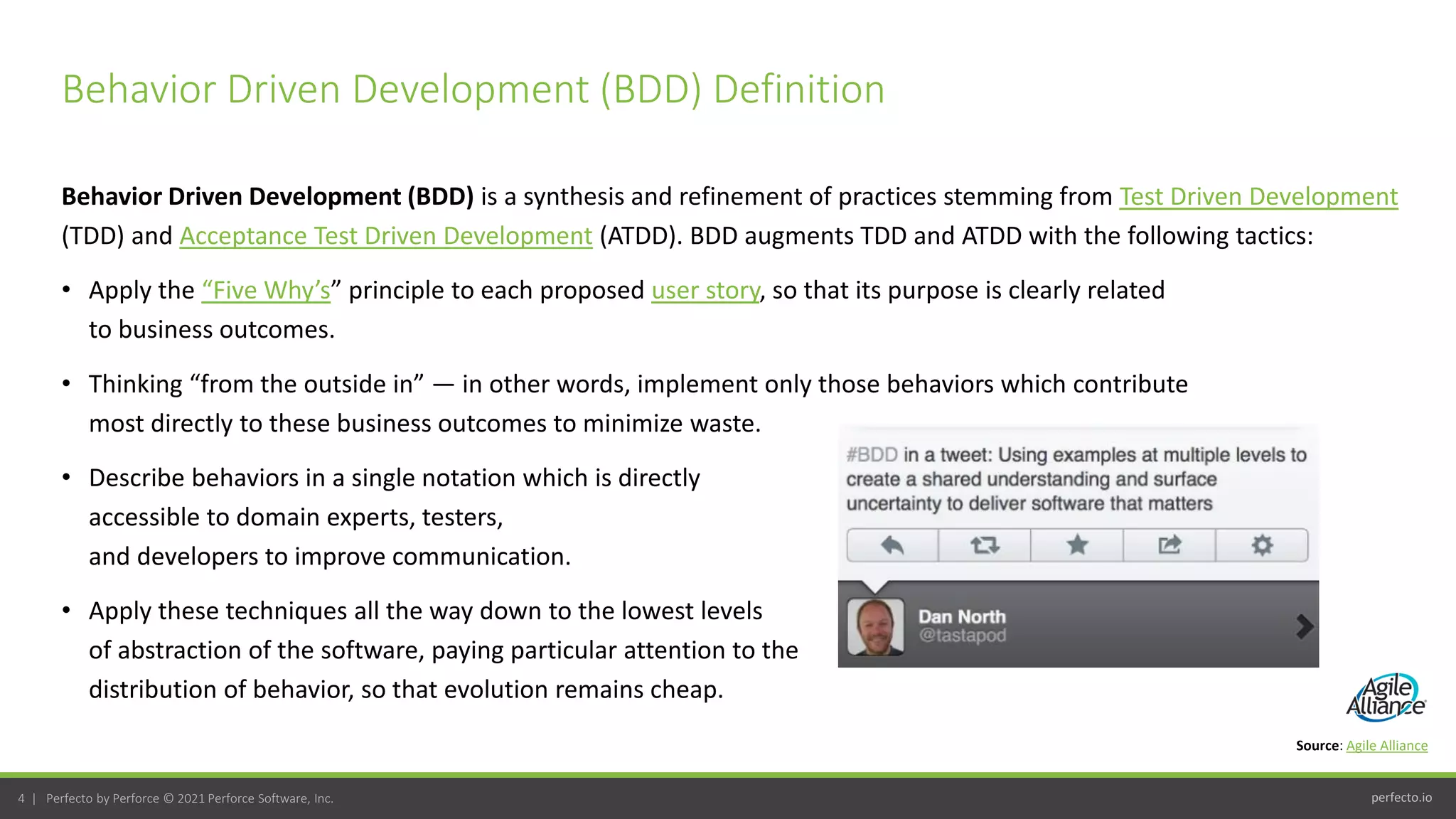 perfecto.io
4 | Perfecto by Perforce © 2021 Perforce Software, Inc.
Behavior Driven Development (BDD) is a synthesis and refinement of practices stemming from Test Driven Development
(TDD) and Acceptance Test Driven Development (ATDD). BDD augments TDD and ATDD with the following tactics:
• Apply the “Five Why’s” principle to each proposed user story, so that its purpose is clearly related
to business outcomes.
• Thinking “from the outside in” — in other words, implement only those behaviors which contribute
most directly to these business outcomes to minimize waste.
• Describe behaviors in a single notation which is directly
accessible to domain experts, testers,
and developers to improve communication.
• Apply these techniques all the way down to the lowest levels
of abstraction of the software, paying particular attention to the
distribution of behavior, so that evolution remains cheap.
Behavior Driven Development (BDD) Definition
Source: Agile Alliance
 