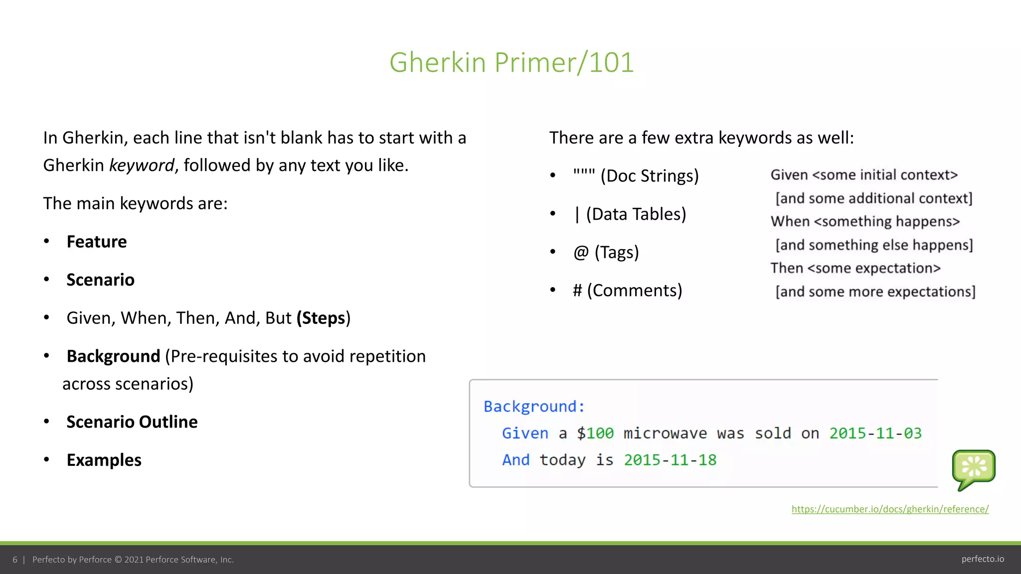 perfecto.io
6 | Perfecto by Perforce © 2021 Perforce Software, Inc.
In Gherkin, each line that isn't blank has to start with a
Gherkin keyword, followed by any text you like.
The main keywords are:
• Feature
• Scenario
• Given, When, Then, And, But (Steps)
• Background (Pre-requisites to avoid repetition
across scenarios)
• Scenario Outline
• Examples
Gherkin Primer/101
https://cucumber.io/docs/gherkin/reference/
There are a few extra keywords as well:
• """ (Doc Strings)
• | (Data Tables)
• @ (Tags)
• # (Comments)
 