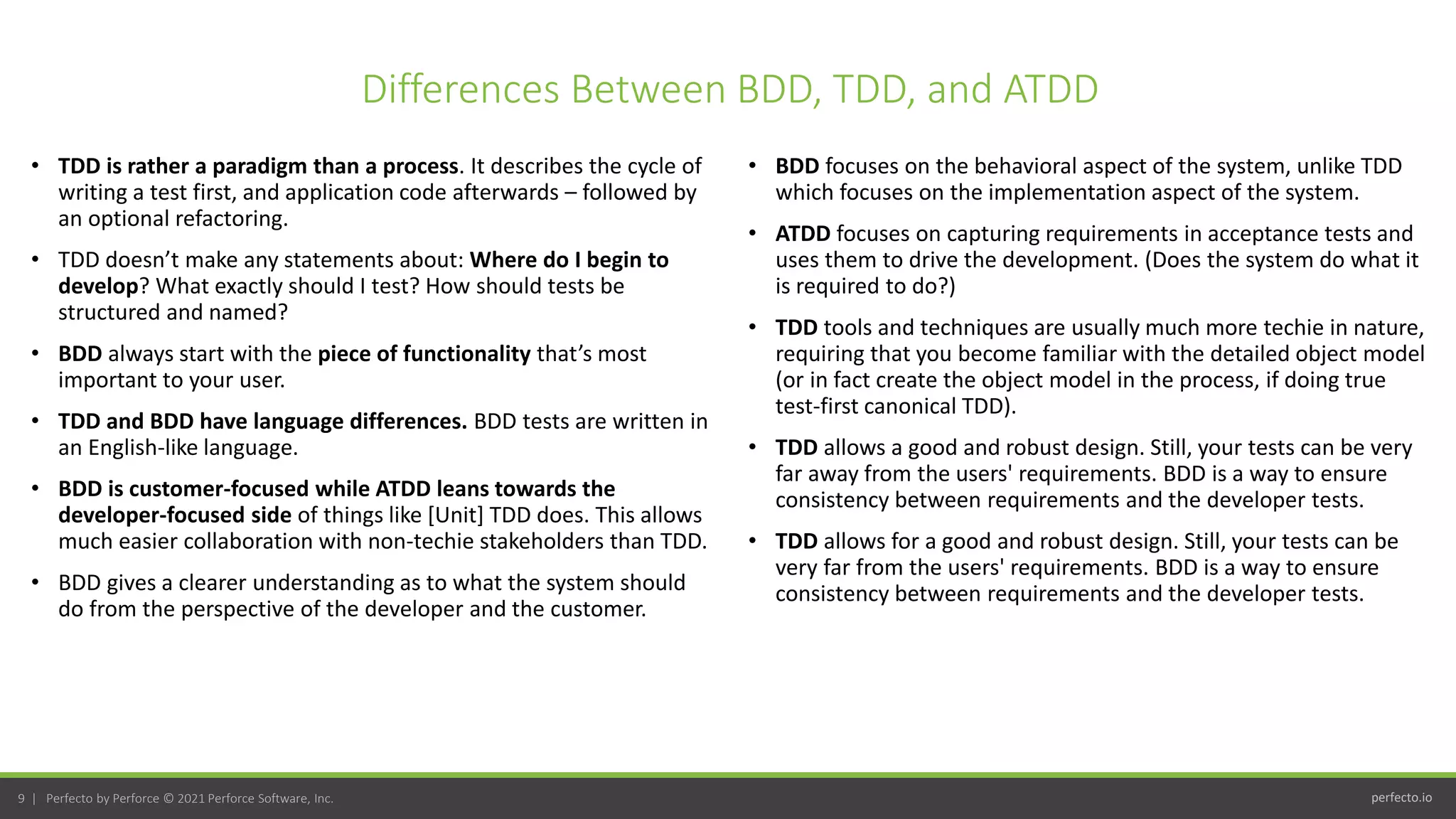 perfecto.io
9 | Perfecto by Perforce © 2021 Perforce Software, Inc.
Differences Between BDD, TDD, and ATDD
• TDD is rather a paradigm than a process. It describes the cycle of
writing a test first, and application code afterwards – followed by
an optional refactoring.
• TDD doesn’t make any statements about: Where do I begin to
develop? What exactly should I test? How should tests be
structured and named?
• BDD always start with the piece of functionality that’s most
important to your user.
• TDD and BDD have language differences. BDD tests are written in
an English-like language.
• BDD is customer-focused while ATDD leans towards the
developer-focused side of things like [Unit] TDD does. This allows
much easier collaboration with non-techie stakeholders than TDD.
• BDD gives a clearer understanding as to what the system should
do from the perspective of the developer and the customer.
• BDD focuses on the behavioral aspect of the system, unlike TDD
which focuses on the implementation aspect of the system.
• ATDD focuses on capturing requirements in acceptance tests and
uses them to drive the development. (Does the system do what it
is required to do?)
• TDD tools and techniques are usually much more techie in nature,
requiring that you become familiar with the detailed object model
(or in fact create the object model in the process, if doing true
test-first canonical TDD).
• TDD allows a good and robust design. Still, your tests can be very
far away from the users' requirements. BDD is a way to ensure
consistency between requirements and the developer tests.
• TDD allows for a good and robust design. Still, your tests can be
very far from the users' requirements. BDD is a way to ensure
consistency between requirements and the developer tests.
 