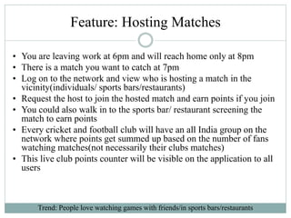 Feature: Hosting Matches
• You are leaving work at 6pm and will reach home only at 8pm
• There is a match you want to catch at 7pm
• Log on to the network and view who is hosting a match in the
vicinity(individuals/ sports bars/restaurants)
• Request the host to join the hosted match and earn points if you join
• You could also walk in to the sports bar/ restaurant screening the
match to earn points
• Every cricket and football club will have an all India group on the
network where points get summed up based on the number of fans
watching matches(not necessarily their clubs matches)
• This live club points counter will be visible on the application to all
users
Trend: People love watching games with friends/in sports bars/restaurants
 