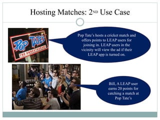 Bill, A LEAP user
earns 20 points for
catching a match at
Pop Tate’s
Pop Tate’s hosts a cricket match and
offers points to LEAP users for
joining in. LEAP users in the
vicinity will view the ad if their
LEAP app is turned on.
Hosting Matches: 2ND Use Case
 