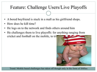 Feature: Challenge Users/Live Playoffs
• A bored boyfriend is stuck in a mall as his girlfriend shops.
• How does he kill time?
• He logs on to the network and finds others around him
• He challenges them to live playoffs: for anything ranging from
cricket and football on the mobile, to trivia challenges
Trend: Mobile based challenges has taken off though only in the form of SMSes
 