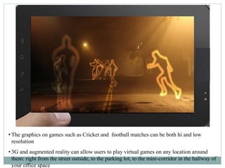 • The graphics on games such as Cricket and football matches can be both hi and low
resolution
• 3G and augmented reality can allow users to play virtual games on any location around
them: right from the street outside, to the parking lot, to the mini-corridor in the hallway of
your office space
 
