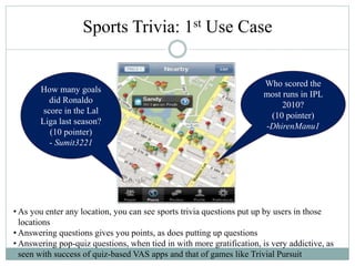 Sports Trivia: 1st Use Case
Who scored the
most runs in IPL
2010?
(10 pointer)
-DhirenManu1
How many goals
did Ronaldo
score in the Lal
Liga last season?
(10 pointer)
- Sumit3221
• As you enter any location, you can see sports trivia questions put up by users in those
locations
• Answering questions gives you points, as does putting up questions
• Answering pop-quiz questions, when tied in with more gratification, is very addictive, as
seen with success of quiz-based VAS apps and that of games like Trivial Pursuit
 