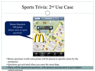 Bonus Question
100 points
(Enter store to open
question)
• Bonus questions worth extra points will be placed in specific stores by the
enterprises
• Questions get activated when you enter the store/shop
• These will be sponsored questions, with sponsors paying more to get a higher-
valued question
Sports Trivia: 2nd Use Case
 